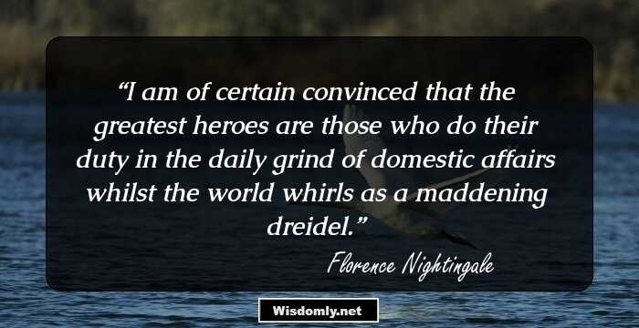 I am of certain convinced that the greatest heroes are those who do their duty in the daily grind of domestic affairs whilst the world whirls as a maddening dreidel.