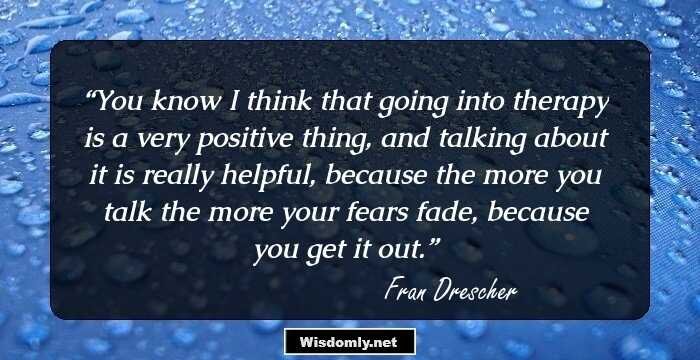 You know I think that going into therapy is a very positive thing, and talking about it is really helpful, because the more you talk the more your fears fade, because you get it out.