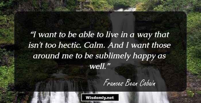 I want to be able to live in a way that isn't too hectic. Calm. And I want those around me to be sublimely happy as well.