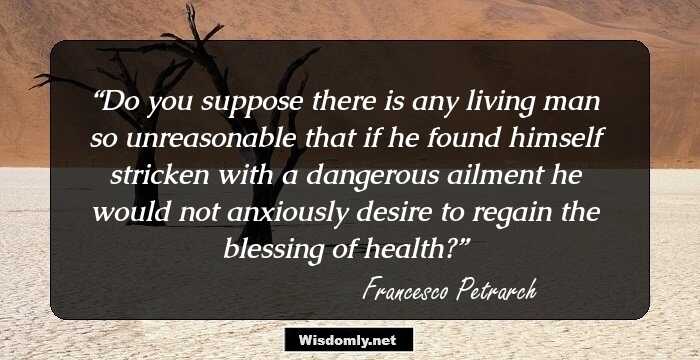 Do you suppose there is any living man so unreasonable that if he found himself stricken with a dangerous ailment he would not anxiously desire to regain the blessing of health?