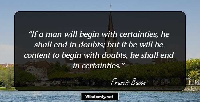 If a man will begin with certainties, he shall end in doubts; but if he will be content to begin with doubts, he shall end in certainties.