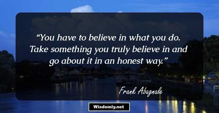 You have to believe in what you do. Take something you truly believe in and go about it in an honest way.