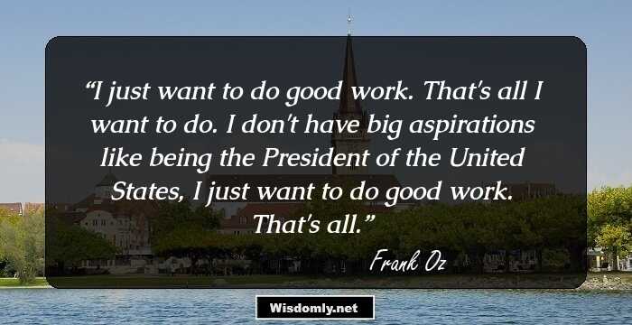 I just want to do good work. That's all I want to do. I don't have big aspirations like being the President of the United States, I just want to do good work. That's all.