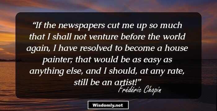 If the newspapers cut me up so much that I shall not venture before the world again, I have resolved to become a house painter; that would be as easy as anything else, and I should, at any rate, still be an artist!