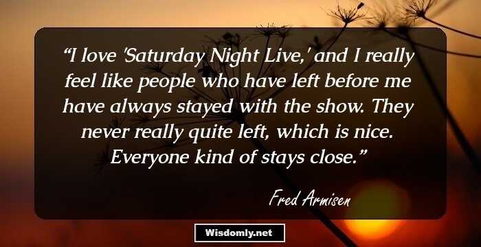 I love 'Saturday Night Live,' and I really feel like people who have left before me have always stayed with the show. They never really quite left, which is nice. Everyone kind of stays close.