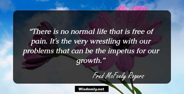 There is no normal life that is free of pain. It's the very wrestling with our problems that can be the impetus for our growth.