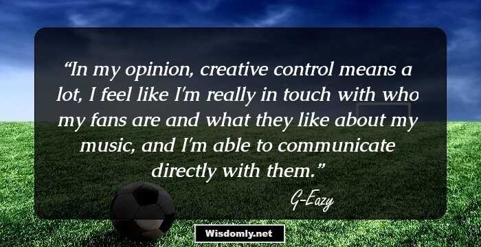 In my opinion, creative control means a lot, I feel like I'm really in touch with who my fans are and what they like about my music, and I'm able to communicate directly with them.