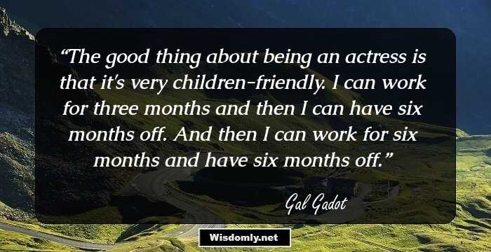 The good thing about being an actress is that it's very children-friendly. I can work for three months and then I can have six months off. And then I can work for six months and have six months off.