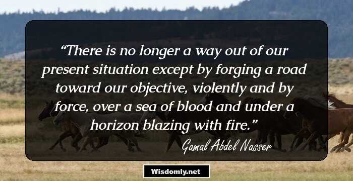 There is no longer a way out of our present situation except by forging a road toward our objective, violently and by force, over a sea of blood and under a horizon blazing with fire.