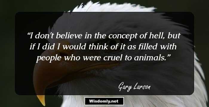 I don't believe in the concept of hell, but if I did I would think of it as filled with people who were cruel to animals.