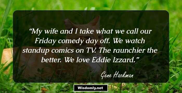 My wife and I take what we call our Friday comedy day off. We watch standup comics on TV. The raunchier the better. We love Eddie Izzard.