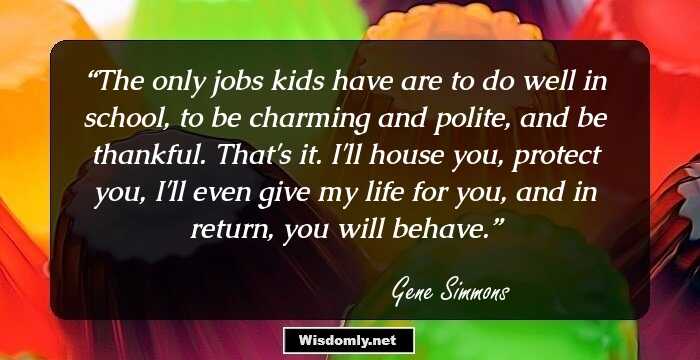 The only jobs kids have are to do well in school, to be charming and polite, and be thankful. That's it. I'll house you, protect you, I'll even give my life for you, and in return, you will behave.