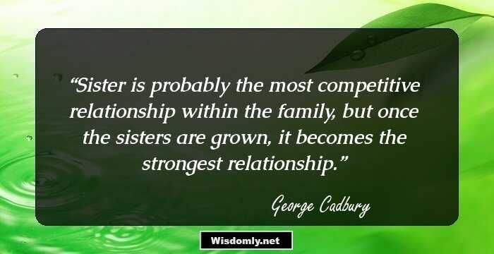 Sister is probably the most competitive relationship within the family, but once the sisters are grown, it becomes the strongest relationship.