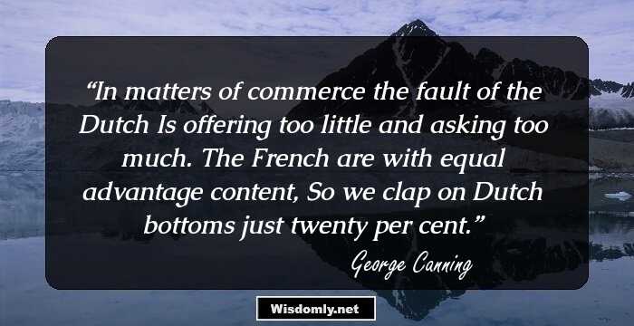 In matters of commerce the fault of the Dutch Is offering too little and asking too much. The French are with equal advantage content, So we clap on Dutch bottoms just twenty per cent.