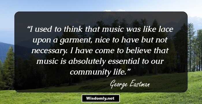 I used to think that music was like lace upon a garment, nice to have but not necessary. I have come to believe that music is absolutely essential to our community life.