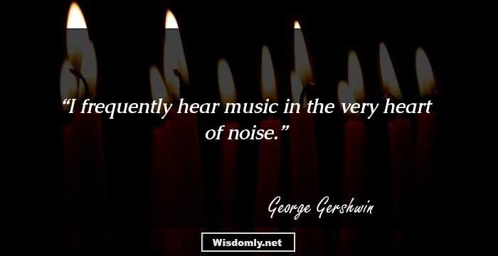 I frequently hear music in the very heart of noise.