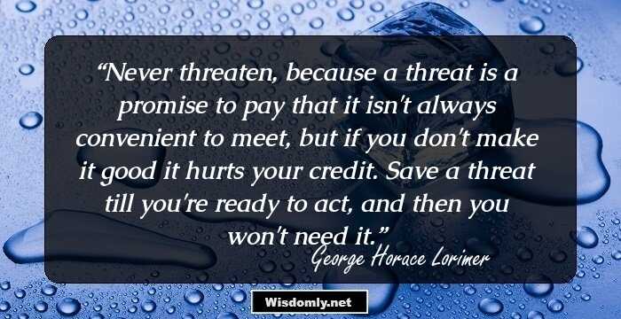 Never threaten, because a threat is a promise to pay that it isn't always convenient to meet, but if you don't make it good it hurts your credit. Save a threat till you're ready to act, and then you won't need it.