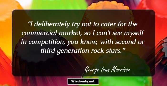 I deliberately try not to cater for the commercial market, so I can't see myself in competition, you know, with second or third generation rock stars.