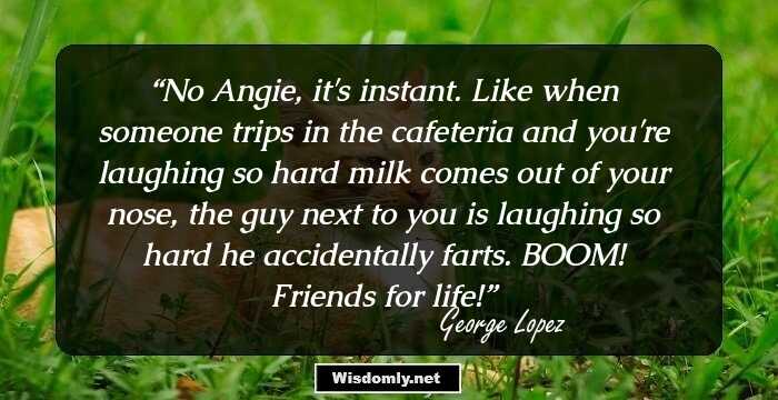 No Angie, it's instant. Like when someone trips in the cafeteria and you're laughing so hard milk comes out of your nose, the guy next to you is laughing so hard he accidentally farts. BOOM! Friends for life!