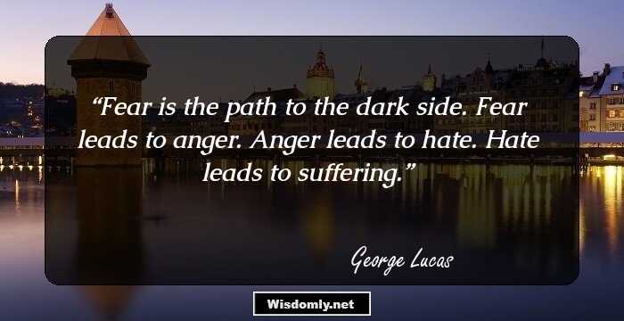 Fear is the path to the dark side. Fear leads to anger. Anger leads to hate. Hate leads to suffering.