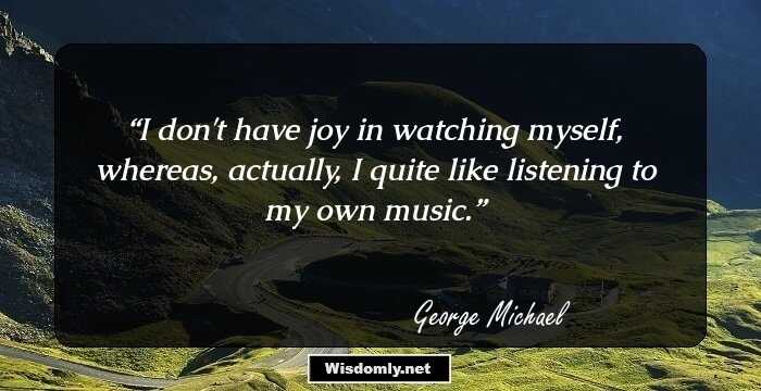 I don't have joy in watching myself, whereas, actually, I quite like listening to my own music.