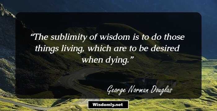 The sublimity of wisdom is to do those things living, which are to be desired when dying.