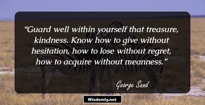 Guard well within yourself that treasure, kindness. Know how to give without hesitation, how to lose without regret, how to acquire without meanness.