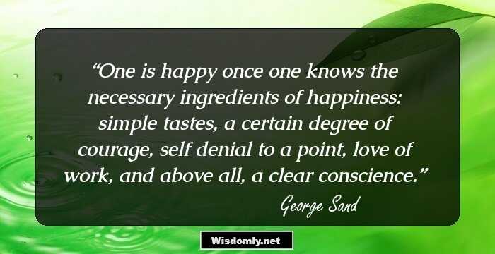 One is happy once one knows the necessary ingredients of happiness: simple tastes, a certain degree of courage, self denial to a point, love of work, and above all, a clear conscience.