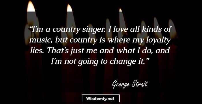 I'm a country singer. I love all kinds of music, but country is where my loyalty lies. That's just me and what I do, and I'm not going to change it.