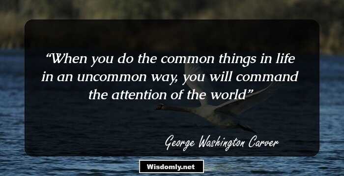 When you do the common things in life in an uncommon way, you will command the attention of the world