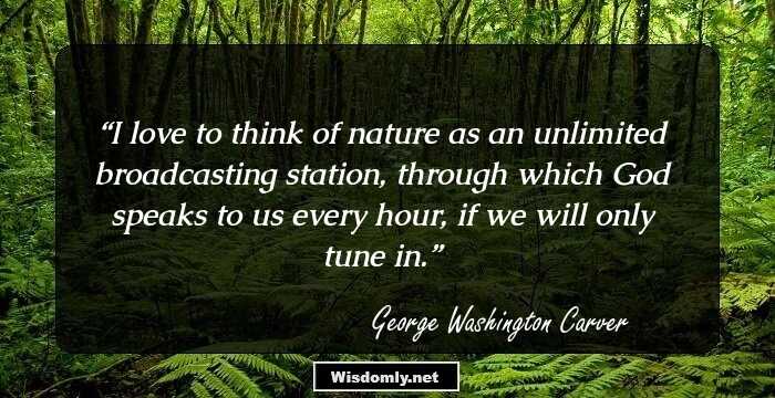 I love to think of nature as an unlimited broadcasting station, through which God speaks to us every hour, if we will only tune in.