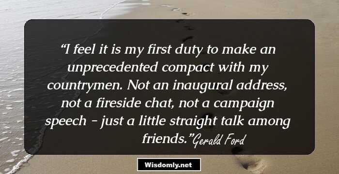 I feel it is my first duty to make an unprecedented compact with my countrymen. Not an inaugural address, not a fireside chat, not a campaign speech - just a little straight talk among friends.