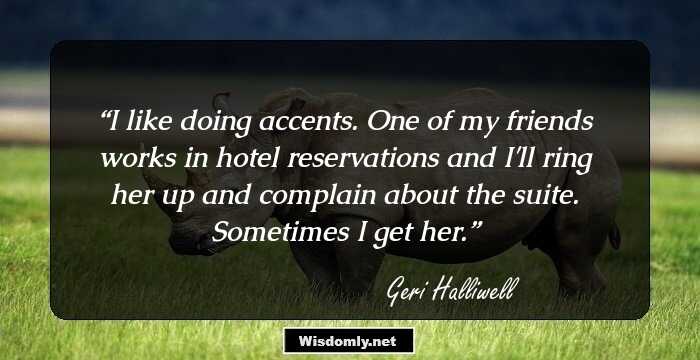 I like doing accents. One of my friends works in hotel reservations and I'll ring her up and complain about the suite. Sometimes I get her.