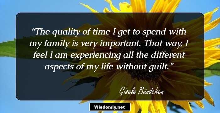 The quality of time I get to spend with my family is very important. That way, I feel I am experiencing all the different aspects of my life without guilt.