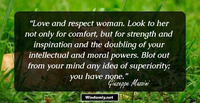 Love and respect woman. Look to her not only for comfort, but for strength and inspiration and the doubling of your intellectual and moral powers. Blot out from your mind any idea of superiority; you have none.