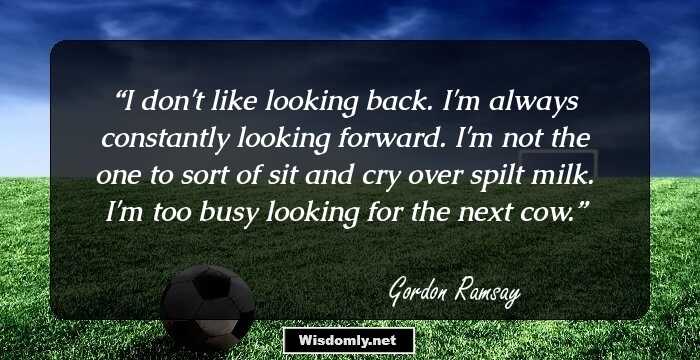 I don't like looking back. I'm always constantly looking forward. I'm not the one to sort of sit and cry over spilt milk. I'm too busy looking for the next cow.