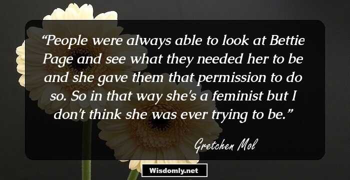 People were always able to look at Bettie Page and see what they needed her to be and she gave them that permission to do so. So in that way she's a feminist but I don't think she was ever trying to be.