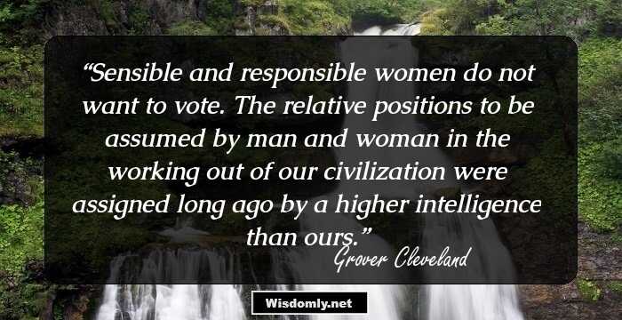 Sensible and responsible women do not want to vote. The relative positions to be assumed by man and woman in the working out of our civilization were assigned long ago by a higher intelligence than ours.