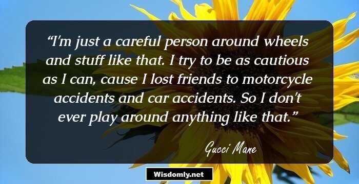 I'm just a careful person around wheels and stuff like that. I try to be as cautious as I can, cause I lost friends to motorcycle accidents and car accidents. So I don't ever play around anything like that.