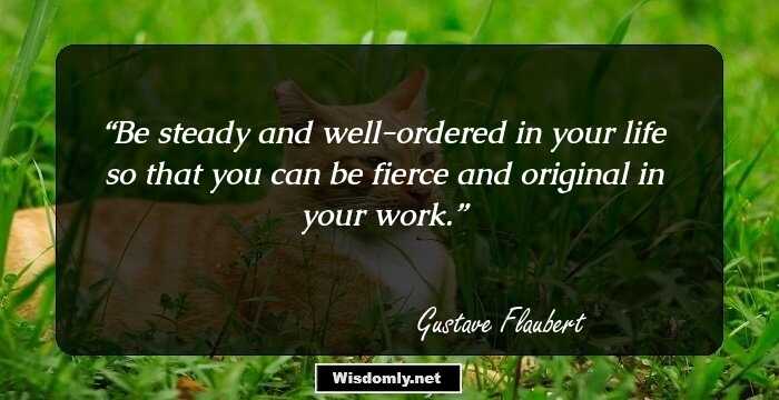 Be steady and well-ordered in your life so that you can be fierce and original in your work.