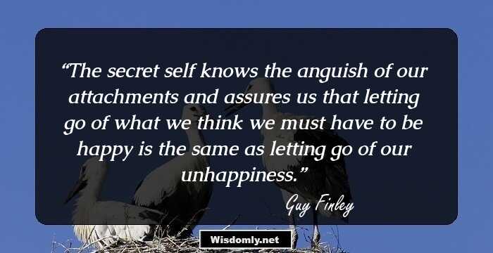 The secret self knows the anguish of our attachments and assures us that letting go of what we think we must have to be happy is the same as letting go of our unhappiness.