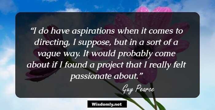 I do have aspirations when it comes to directing, I suppose, but in a sort of a vague way. It would probably come about if I found a project that I really felt passionate about.