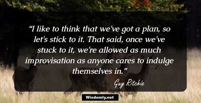 I like to think that we've got a plan, so let's stick to it. That said, once we've stuck to it, we're allowed as much improvisation as anyone cares to indulge themselves in.