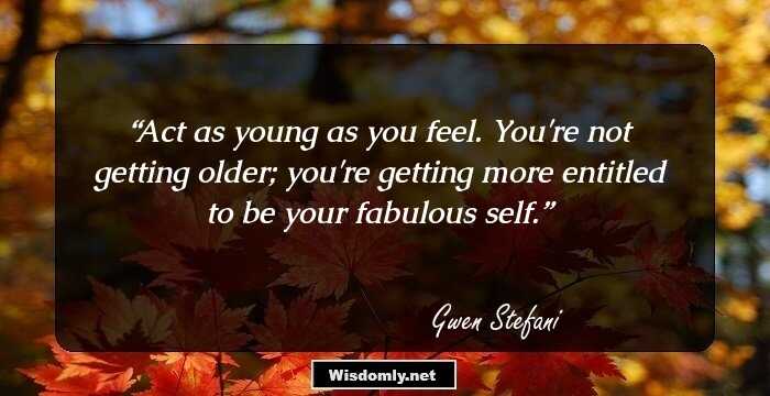 Act as young as you feel. You're not getting older; you're getting more entitled to be your fabulous self.