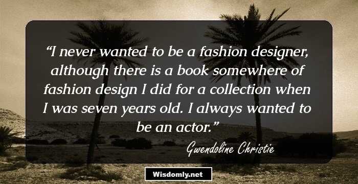 I never wanted to be a fashion designer, although there is a book somewhere of fashion design I did for a collection when I was seven years old. I always wanted to be an actor.