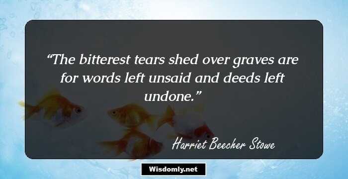 The bitterest tears shed over graves are for words left unsaid and deeds left undone.