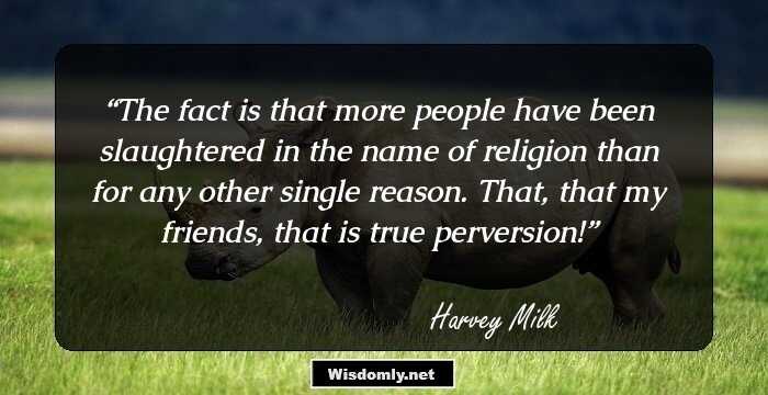 The fact is that more people have been slaughtered in the name of religion than for any other single reason. That, that my friends, that is true perversion!