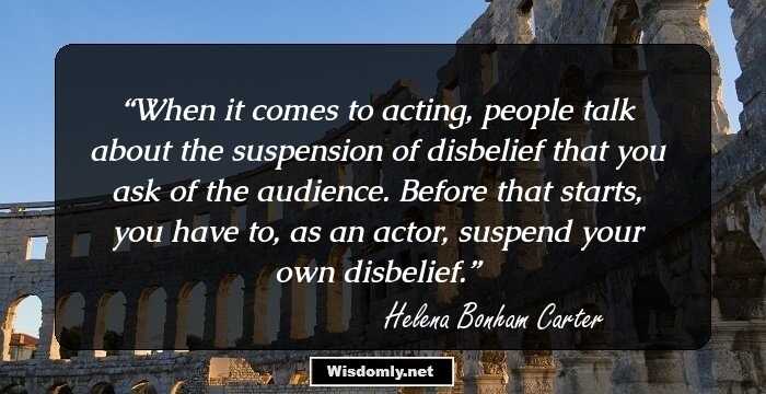 When it comes to acting, people talk about the suspension of disbelief that you ask of the audience. Before that starts, you have to, as an actor, suspend your own disbelief.