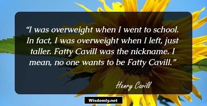 I was overweight when I went to school. In fact, I was overweight when I left, just taller. Fatty Cavill was the nickname. I mean, no one wants to be Fatty Cavill.