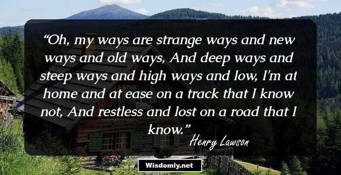 Oh, my ways are strange ways and new ways and old ways, And deep ways and steep ways and high ways and low, I'm at home and at ease on a track that I know not, And restless and lost on a road that I know.